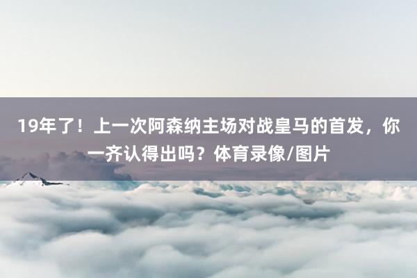 19年了！上一次阿森纳主场对战皇马的首发，你一齐认得出吗？体育录像/图片