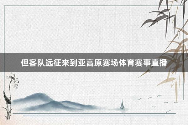 但客队远征来到亚高原赛场体育赛事直播