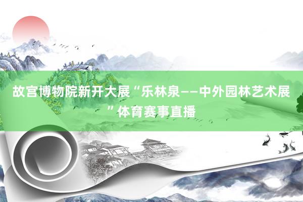 故宫博物院新开大展“乐林泉——中外园林艺术展”体育赛事直播
