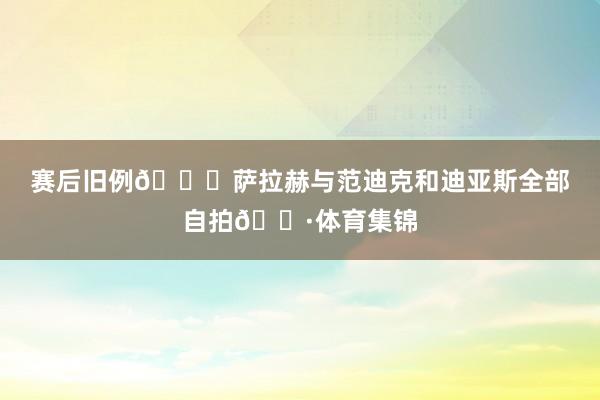 赛后旧例😀萨拉赫与范迪克和迪亚斯全部自拍📷体育集锦