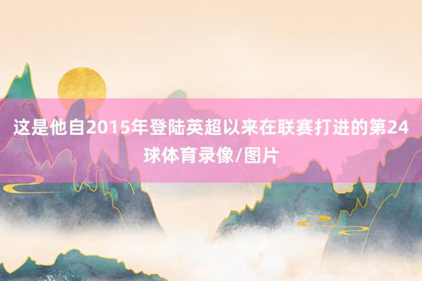 这是他自2015年登陆英超以来在联赛打进的第24球体育录像/图片