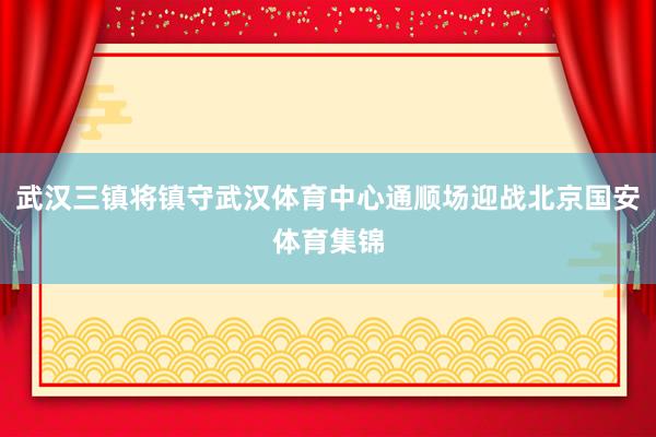 武汉三镇将镇守武汉体育中心通顺场迎战北京国安体育集锦