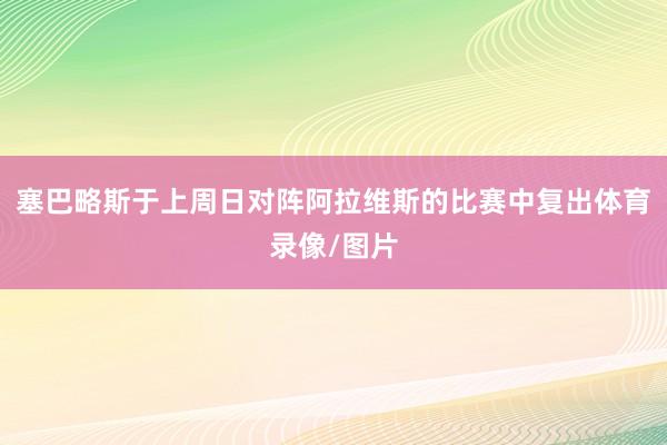 塞巴略斯于上周日对阵阿拉维斯的比赛中复出体育录像/图片