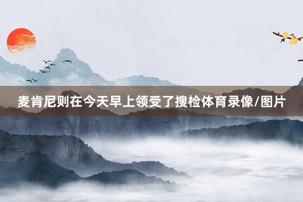 麦肯尼则在今天早上领受了搜检体育录像/图片