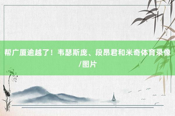帮广厦逾越了！韦瑟斯庞、段昂君和米奇体育录像/图片