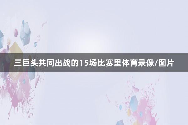 三巨头共同出战的15场比赛里体育录像/图片
