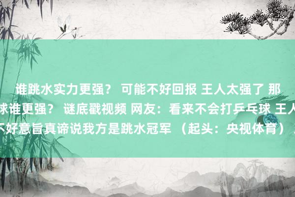 谁跳水实力更强？ 可能不好回报 王人太强了 那全红婵和王宗源打乒乓球谁更强？ 谜底戳视频 网友：看来不会打乒乓球 王人不好意旨真谛说我方是跳水冠军 （起头：央视体育） 发布于：湖北省体育赛事直播