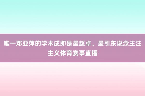 唯一邓亚萍的学术成即是最超卓、最引东说念主注主义体育赛事直播