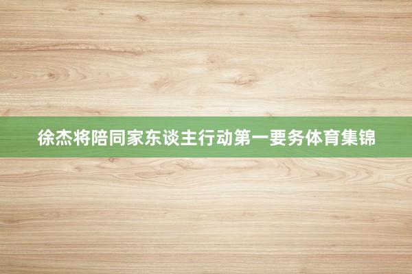 徐杰将陪同家东谈主行动第一要务体育集锦