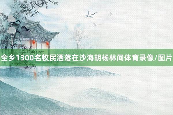 全乡1300名牧民洒落在沙海胡杨林间体育录像/图片