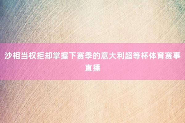 沙相当权拒却掌握下赛季的意大利超等杯体育赛事直播