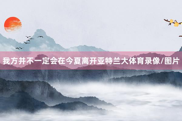我方并不一定会在今夏离开亚特兰大体育录像/图片