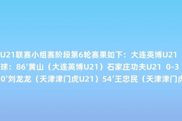 U21联赛小组赛阶段第6轮赛果如下：大连英博U21  1-0  长春亚泰U21进球：86’黄山（大连英博U21）石家庄功夫U21  0-3  天津津门虎U21进球：50’刘龙龙（天津津门虎U21）54’王忠民（天津津门虎U21）72’王忠民（天津津门虎U21）青岛西海岸U21  0-0  青岛海牛U21进球：无梅州客家U21  0-2  深圳新鹏城U21进球：57’廖海麟（深圳新鹏城U21）90’