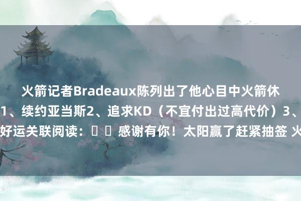 火箭记者Bradeaux陈列出了他心目中火箭休赛期各事项的优先级：1、续约亚当斯2、追求KD（不宜付出过高代价）3、5月13日的抽签祷告好运关联阅读：☀️感谢有你！太阳赢了赶紧抽签 火箭3.8%概率获状元签🚀    体育赛事直播