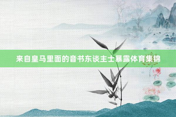 来自皇马里面的音书东谈主士暴露体育集锦