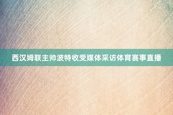 西汉姆联主帅波特收受媒体采访体育赛事直播