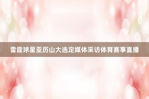雷霆球星亚历山大选定媒体采访体育赛事直播