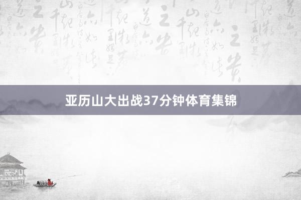 亚历山大出战37分钟体育集锦
