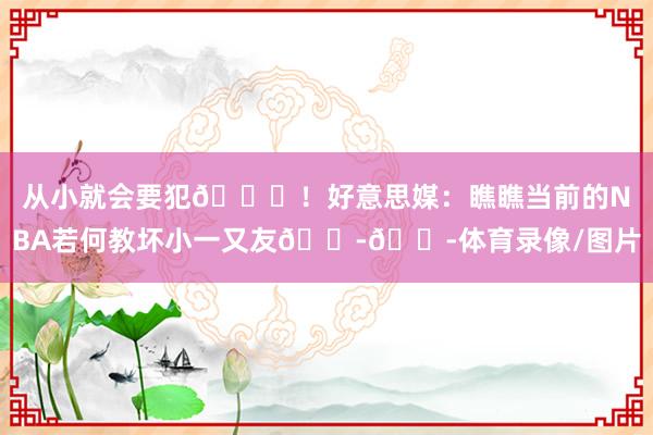 从小就会要犯😂！好意思媒：瞧瞧当前的NBA若何教坏小一又友😭😭体育录像/图片