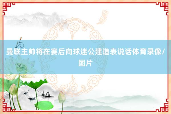 曼联主帅将在赛后向球迷公建造表说话体育录像/图片
