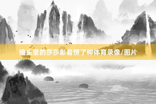 镜头里的莎莎彰着愣了神体育录像/图片