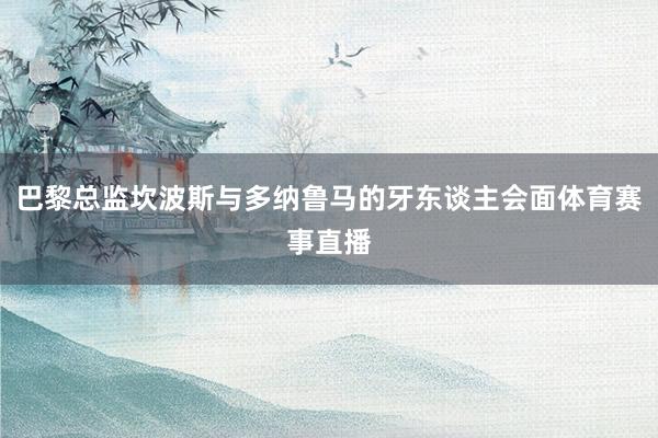 巴黎总监坎波斯与多纳鲁马的牙东谈主会面体育赛事直播