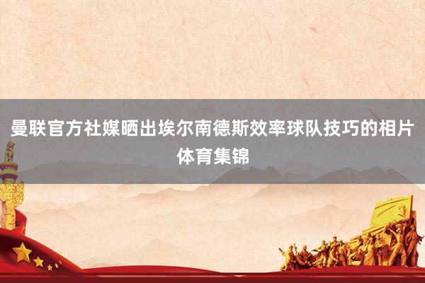 曼联官方社媒晒出埃尔南德斯效率球队技巧的相片体育集锦