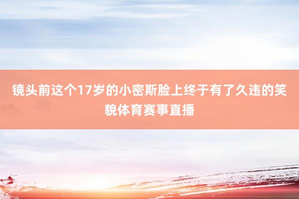 镜头前这个17岁的小密斯脸上终于有了久违的笑貌体育赛事直播