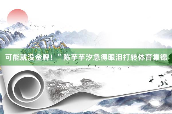 可能就没金牌！”陈芋芋汐急得眼泪打转体育集锦