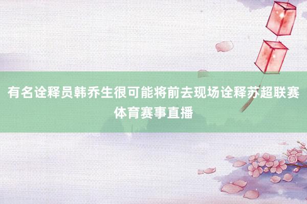 有名诠释员韩乔生很可能将前去现场诠释苏超联赛体育赛事直播