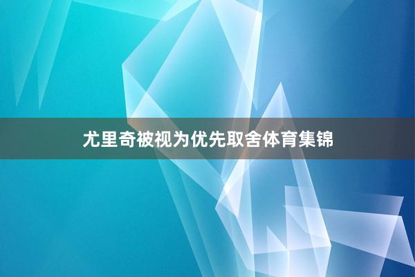 尤里奇被视为优先取舍体育集锦