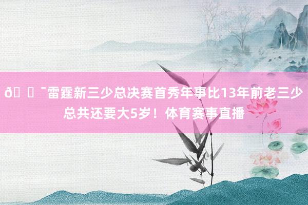 😯雷霆新三少总决赛首秀年事比13年前老三少总共还要大5岁！体育赛事直播