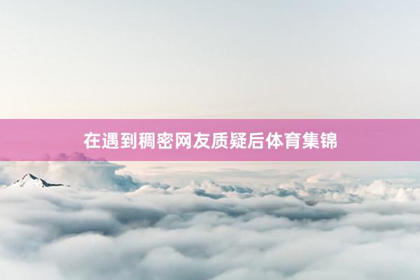 在遇到稠密网友质疑后体育集锦