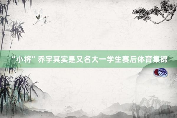 “小将”乔宇其实是又名大一学生赛后体育集锦