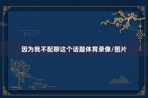 因为我不配聊这个话题体育录像/图片
