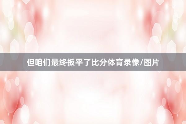 但咱们最终扳平了比分体育录像/图片