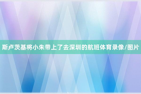 斯卢茨基将小朱带上了去深圳的航班体育录像/图片