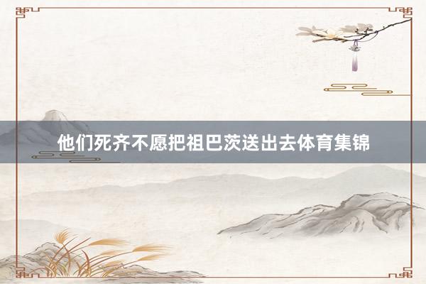 他们死齐不愿把祖巴茨送出去体育集锦