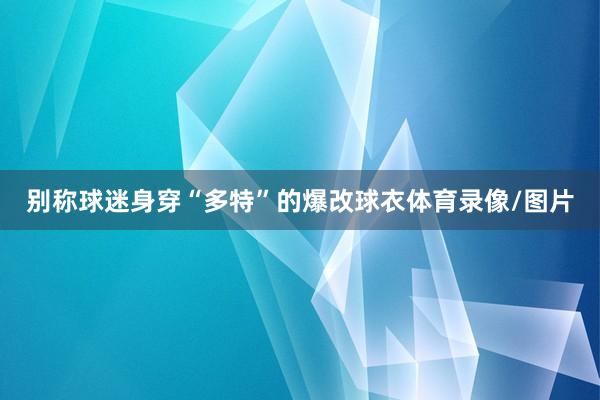 别称球迷身穿“多特”的爆改球衣体育录像/图片
