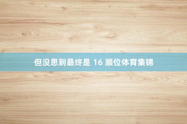 但没思到最终是 16 顺位体育集锦