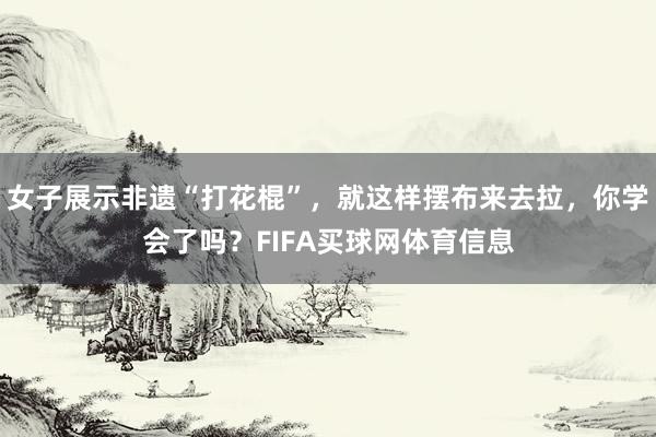 女子展示非遗“打花棍”，就这样摆布来去拉，你学会了吗？FIFA买球网体育信息