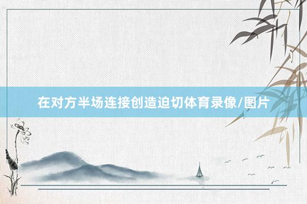 在对方半场连接创造迫切体育录像/图片