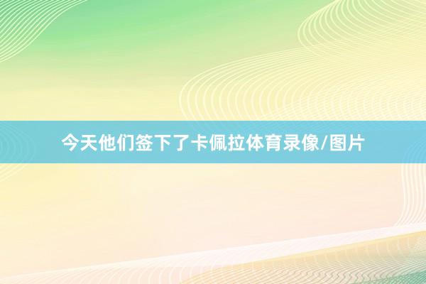 今天他们签下了卡佩拉体育录像/图片