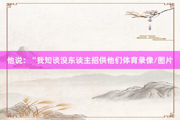 他说：“我知谈没东谈主招供他们体育录像/图片