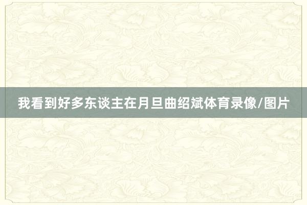 我看到好多东谈主在月旦曲绍斌体育录像/图片