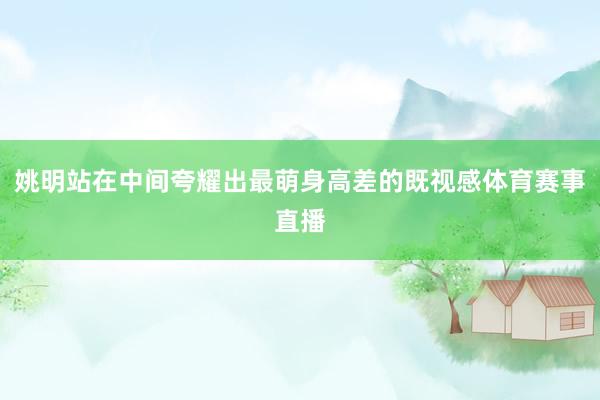姚明站在中间夸耀出最萌身高差的既视感体育赛事直播
