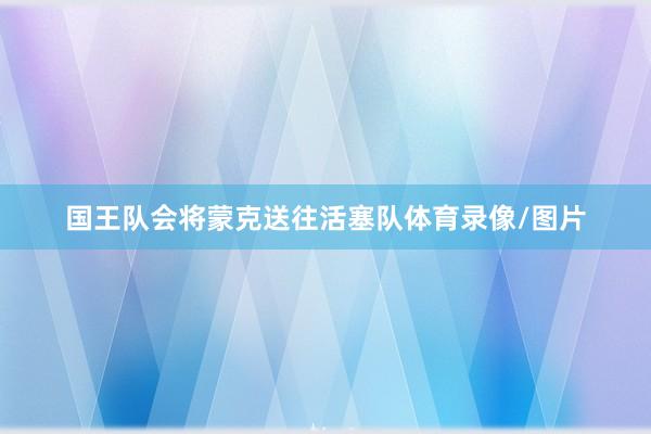 国王队会将蒙克送往活塞队体育录像/图片