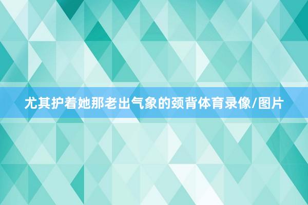 尤其护着她那老出气象的颈背体育录像/图片