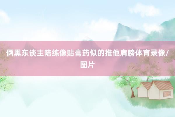 俩黑东谈主陪练像贴膏药似的推他肩膀体育录像/图片