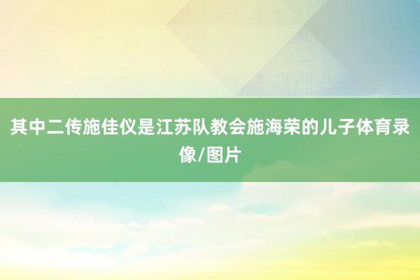 其中二传施佳仪是江苏队教会施海荣的儿子体育录像/图片